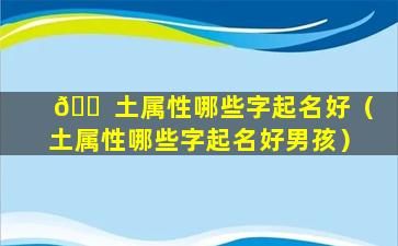 🐠 土属性哪些字起名好（土属性哪些字起名好男孩）